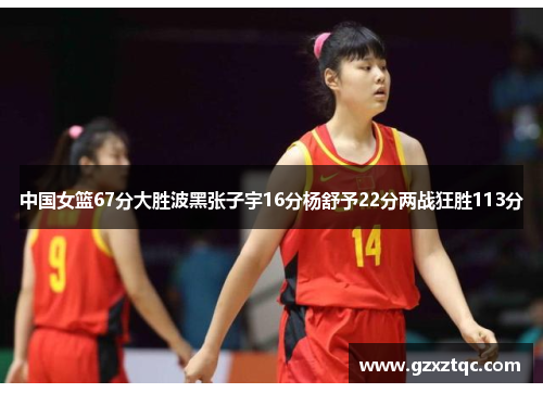 中国女篮67分大胜波黑张子宇16分杨舒予22分两战狂胜113分